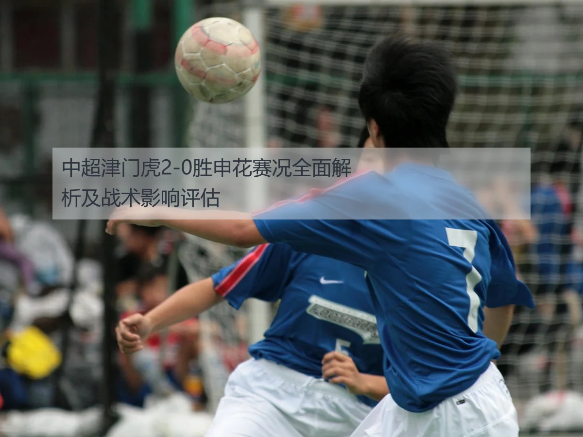 中超津门虎2-0胜申花赛况全面解析及战术影响评估